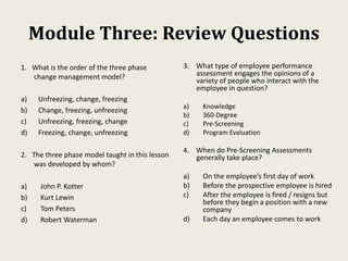 Module Three: Review Questions
1. What is the order of the three phase
change management model?
a) Unfreezing, change, freezing
b) Change, freezing, unfreezing
c) Unfreezing, freezing, change
d) Freezing, change, unfreezing
2. The three phase model taught in this lesson
was developed by whom?
a) John P. Kotter
b) Kurt Lewin
c) Tom Peters
d) Robert Waterman
3. What type of employee performance
assessment engages the opinions of a
variety of people who interact with the
employee in question?
a) Knowledge
b) 360-Degree
c) Pre-Screening
d) Program Evaluation
4. When do Pre-Screening Assessments
generally take place?
a) On the employee’s first day of work
b) Before the prospective employee is hired
c) After the employee is fired / resigns but
before they begin a position with a new
company
d) Each day an employee comes to work
 