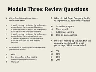 Module Three: Review Questions
4. Which of the following is true about a
performance review?
a) It is only necessary to discuss the performance
standards that the employee did not meet
b) It is only necessary to discuss the performance
standards that the employee exceeded
c) It is only necessary to discuss the performance
standards that the employee barely met
d) It is necessary to discuss the performance
standards that were not met, met and
exceeded
5. What method of follow-up should be used after a
performance review?
a) Email
b) One-on-one, face-to-face meeting
c) The employee’s preferred method
d) Phone call
6. What did XYZ Paper Company decide
to implement to help increase sales?
a) Incentive program
b) Mass lay-off
c) Additional training
d) One-on-one coaching
7. On top of making up the 20% that the
company was behind, by what
percentage did it increase sales?
a) 5%
b) 10%
c) 15%
d) 20%
 