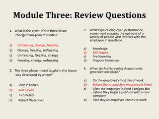 Module Three: Review Questions
1. What is the order of the three phase
change management model?
a) Unfreezing, change, freezing
b) Change, freezing, unfreezing
c) Unfreezing, freezing, change
d) Freezing, change, unfreezing
2. The three phase model taught in this lesson
was developed by whom?
a) John P. Kotter
b) Kurt Lewin
c) Tom Peters
d) Robert Waterman
3. What type of employee performance
assessment engages the opinions of a
variety of people who interact with the
employee in question?
a) Knowledge
b) 360-Degree
c) Pre-Screening
d) Program Evaluation
4. When do Pre-Screening Assessments
generally take place?
a) On the employee’s first day of work
b) Before the prospective employee is hired
c) After the employee is fired / resigns but
before they begin a position with a new
company
d) Each day an employee comes to work
 