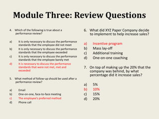 Module Three: Review Questions
4. Which of the following is true about a
performance review?
a) It is only necessary to discuss the performance
standards that the employee did not meet
b) It is only necessary to discuss the performance
standards that the employee exceeded
c) It is only necessary to discuss the performance
standards that the employee barely met
d) It is necessary to discuss the performance
standards that were not met, met and
exceeded
5. What method of follow-up should be used after a
performance review?
a) Email
b) One-on-one, face-to-face meeting
c) The employee’s preferred method
d) Phone call
6. What did XYZ Paper Company decide
to implement to help increase sales?
a) Incentive program
b) Mass lay-off
c) Additional training
d) One-on-one coaching
7. On top of making up the 20% that the
company was behind, by what
percentage did it increase sales?
a) 5%
b) 10%
c) 15%
d) 20%
 