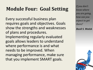 Module Four: Goal Setting
Every successful business plan
requires goals and objectives. Goals
show the strengths and weaknesses
of plans and procedures.
Implementing regularly evaluated
goals allows leaders to understand
where performance is and what
needs to be improved. When
managing performance, make sure
that you implement SMART goals.
If you don’t
know where
you are going,
how can you
expect to get
there?
Basil S. Walsh
 
