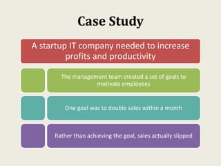 Case Study
A startup IT company needed to increase
profits and productivity
The management team created a set of goals to
motivate employees
One goal was to double sales within a month
Rather than achieving the goal, sales actually slipped
 