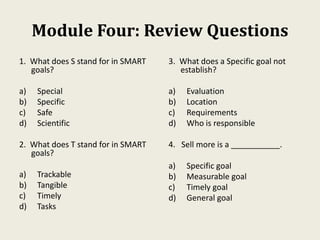 Module Four: Review Questions
1. What does S stand for in SMART
goals?
a) Special
b) Specific
c) Safe
d) Scientific
2. What does T stand for in SMART
goals?
a) Trackable
b) Tangible
c) Timely
d) Tasks
3. What does a Specific goal not
establish?
a) Evaluation
b) Location
c) Requirements
d) Who is responsible
4. Sell more is a ___________.
a) Specific goal
b) Measurable goal
c) Timely goal
d) General goal
 
