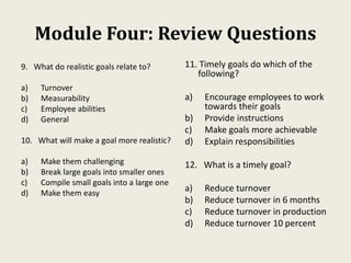 Module Four: Review Questions
9. What do realistic goals relate to?
a) Turnover
b) Measurability
c) Employee abilities
d) General
10. What will make a goal more realistic?
a) Make them challenging
b) Break large goals into smaller ones
c) Compile small goals into a large one
d) Make them easy
11. Timely goals do which of the
following?
a) Encourage employees to work
towards their goals
b) Provide instructions
c) Make goals more achievable
d) Explain responsibilities
12. What is a timely goal?
a) Reduce turnover
b) Reduce turnover in 6 months
c) Reduce turnover in production
d) Reduce turnover 10 percent
 