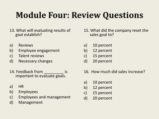 Module Four: Review Questions
13. What will evaluating results of
goal establish?
a) Reviews
b) Employee engagement
c) Talent reviews
d) Necessary changes
14. Feedback from _________ is
important to evaluate goals.
a) HR
b) Employees
c) Employees and management
d) Management
15. What did the company reset the
sales goal to?
a) 10 percent
b) 12 percent
c) 15 percent
d) 20 percent
16. How much did sales increase?
a) 10 percent
b) 12 percent
c) 15 percent
d) 20 percent
 