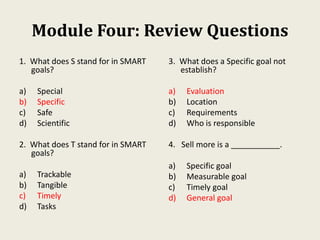 Module Four: Review Questions
1. What does S stand for in SMART
goals?
a) Special
b) Specific
c) Safe
d) Scientific
2. What does T stand for in SMART
goals?
a) Trackable
b) Tangible
c) Timely
d) Tasks
3. What does a Specific goal not
establish?
a) Evaluation
b) Location
c) Requirements
d) Who is responsible
4. Sell more is a ___________.
a) Specific goal
b) Measurable goal
c) Timely goal
d) General goal
 