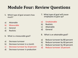Module Four: Review Questions
5. Which type of goal answers how
much?
a) Attainable
b) Measurable
c) General
d) Realistic
6. What is a measurable goal?
a) Decrease turnover
b) Decrease turnover in a month
c) Decrease turnover by 10 percent
d) Decrease turnover in production
7. What type of goal will cause
employees to give up?
a) Unattainable
b) Realistic
c) Attainable
d) General
8. What is an attainable goal?
a) Reduce turnover by 80 percent
b) Reduce turnover by 60 percent
c) Reduce turnover by 40 percent
d) Reduce turnover 10 percent
 
