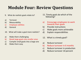 Module Four: Review Questions
9. What do realistic goals relate to?
a) Turnover
b) Measurability
c) Employee abilities
d) General
10. What will make a goal more realistic?
a) Make them challenging
b) Break large goals into smaller ones
c) Compile small goals into a large one
d) Make them easy
11. Timely goals do which of the
following?
a) Encourage employees to work
towards their goals
b) Provide instructions
c) Make goals more achievable
d) Explain responsibilities
12. What is a timely goal?
a) Reduce turnover
b) Reduce turnover in 6 months
c) Reduce turnover in production
d) Reduce turnover 10 percent
 