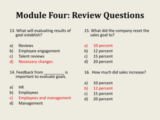 Module Four: Review Questions
13. What will evaluating results of
goal establish?
a) Reviews
b) Employee engagement
c) Talent reviews
d) Necessary changes
14. Feedback from _________ is
important to evaluate goals.
a) HR
b) Employees
c) Employees and management
d) Management
15. What did the company reset the
sales goal to?
a) 10 percent
b) 12 percent
c) 15 percent
d) 20 percent
16. How much did sales increase?
a) 10 percent
b) 12 percent
c) 15 percent
d) 20 percent
 