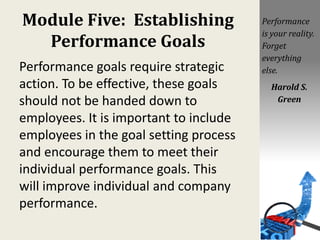 Module Five: Establishing
Performance Goals
Performance goals require strategic
action. To be effective, these goals
should not be handed down to
employees. It is important to include
employees in the goal setting process
and encourage them to meet their
individual performance goals. This
will improve individual and company
performance.
Performance
is your reality.
Forget
everything
else.
Harold S.
Green
 