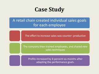 Case Study
A retail chain created individual sales goals
for each employee
The effort to increase sales was counter- productive
The company then trained employees, and shared new
sales techniques
Profits increased by 8 percent six months after
adapting the performance goals.
 