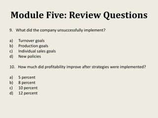 Module Five: Review Questions
9. What did the company unsuccessfully implement?
a) Turnover goals
b) Production goals
c) Individual sales goals
d) New policies
10. How much did profitability improve after strategies were implemented?
a) 5 percent
b) 8 percent
c) 10 percent
d) 12 percent
 