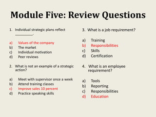 Module Five: Review Questions
1. Individual strategic plans reflect
_________.
a) Values of the company
b) The market
c) Individual motivation
d) Peer reviews
2. What is not an example of a strategic
action?
a) Meet with supervisor once a week
b) Attend training classes
c) Improve sales 10 percent
d) Practice speaking skills
3. What is a job requirement?
a) Training
b) Responsibilities
c) Skills
d) Certification
4. What is an employee
requirement?
a) Tools
b) Reporting
c) Responsibilities
d) Education
 