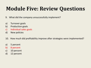 Module Five: Review Questions
9. What did the company unsuccessfully implement?
a) Turnover goals
b) Production goals
c) Individual sales goals
d) New policies
10. How much did profitability improve after strategies were implemented?
a) 5 percent
b) 8 percent
c) 10 percent
d) 12 percent
 