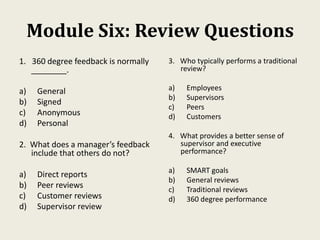 Module Six: Review Questions
1. 360 degree feedback is normally
________.
a) General
b) Signed
c) Anonymous
d) Personal
2. What does a manager’s feedback
include that others do not?
a) Direct reports
b) Peer reviews
c) Customer reviews
d) Supervisor review
3. Who typically performs a traditional
review?
a) Employees
b) Supervisors
c) Peers
d) Customers
4. What provides a better sense of
supervisor and executive
performance?
a) SMART goals
b) General reviews
c) Traditional reviews
d) 360 degree performance
 