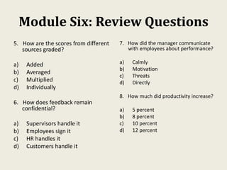 Module Six: Review Questions
5. How are the scores from different
sources graded?
a) Added
b) Averaged
c) Multiplied
d) Individually
6. How does feedback remain
confidential?
a) Supervisors handle it
b) Employees sign it
c) HR handles it
d) Customers handle it
7. How did the manager communicate
with employees about performance?
a) Calmly
b) Motivation
c) Threats
d) Directly
8. How much did productivity increase?
a) 5 percent
b) 8 percent
c) 10 percent
d) 12 percent
 