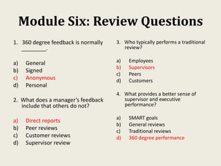 Module Six: Review Questions
1. 360 degree feedback is normally
________.
a) General
b) Signed
c) Anonymous
d) Personal
2. What does a manager’s feedback
include that others do not?
a) Direct reports
b) Peer reviews
c) Customer reviews
d) Supervisor review
3. Who typically performs a traditional
review?
a) Employees
b) Supervisors
c) Peers
d) Customers
4. What provides a better sense of
supervisor and executive
performance?
a) SMART goals
b) General reviews
c) Traditional reviews
d) 360 degree performance
 