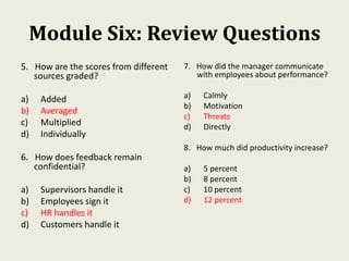 Module Six: Review Questions
5. How are the scores from different
sources graded?
a) Added
b) Averaged
c) Multiplied
d) Individually
6. How does feedback remain
confidential?
a) Supervisors handle it
b) Employees sign it
c) HR handles it
d) Customers handle it
7. How did the manager communicate
with employees about performance?
a) Calmly
b) Motivation
c) Threats
d) Directly
8. How much did productivity increase?
a) 5 percent
b) 8 percent
c) 10 percent
d) 12 percent
 