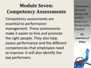 Module Seven:
Competency Assessments
Competency assessments are
essential to performance
management. These assessments
make it easier to hire and promote
the right people. They also help
assess performance and the different
competencies that employees need
to improve. It will also identify the
top performers.
Competence,
like truth,
beauty, and
contact
lenses, is in
the eye of the
beholder.
Dr.
Laurence J.
Peter
 
