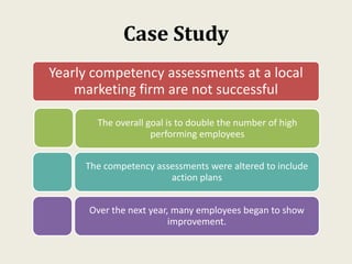 Case Study
Yearly competency assessments at a local
marketing firm are not successful
The overall goal is to double the number of high
performing employees
The competency assessments were altered to include
action plans
Over the next year, many employees began to show
improvement.
 