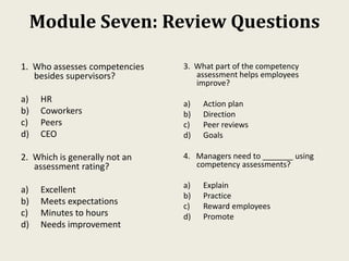 Module Seven: Review Questions
1. Who assesses competencies
besides supervisors?
a) HR
b) Coworkers
c) Peers
d) CEO
2. Which is generally not an
assessment rating?
a) Excellent
b) Meets expectations
c) Minutes to hours
d) Needs improvement
3. What part of the competency
assessment helps employees
improve?
a) Action plan
b) Direction
c) Peer reviews
d) Goals
4. Managers need to _______ using
competency assessments?
a) Explain
b) Practice
c) Reward employees
d) Promote
 