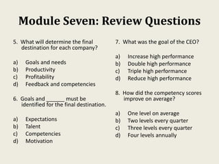 Module Seven: Review Questions
5. What will determine the final
destination for each company?
a) Goals and needs
b) Productivity
c) Profitability
d) Feedback and competencies
6. Goals and ______ must be
identified for the final destination.
a) Expectations
b) Talent
c) Competencies
d) Motivation
7. What was the goal of the CEO?
a) Increase high performance
b) Double high performance
c) Triple high performance
d) Reduce high performance
8. How did the competency scores
improve on average?
a) One level on average
b) Two levels every quarter
c) Three levels every quarter
d) Four levels annually
 