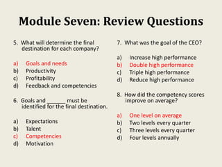 Module Seven: Review Questions
5. What will determine the final
destination for each company?
a) Goals and needs
b) Productivity
c) Profitability
d) Feedback and competencies
6. Goals and ______ must be
identified for the final destination.
a) Expectations
b) Talent
c) Competencies
d) Motivation
7. What was the goal of the CEO?
a) Increase high performance
b) Double high performance
c) Triple high performance
d) Reduce high performance
8. How did the competency scores
improve on average?
a) One level on average
b) Two levels every quarter
c) Three levels every quarter
d) Four levels annually
 