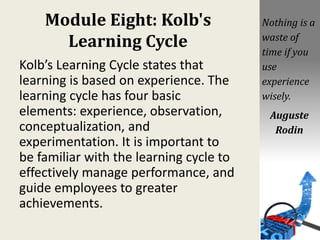 Module Eight: Kolb's
Learning Cycle
Kolb’s Learning Cycle states that
learning is based on experience. The
learning cycle has four basic
elements: experience, observation,
conceptualization, and
experimentation. It is important to
be familiar with the learning cycle to
effectively manage performance, and
guide employees to greater
achievements.
Nothing is a
waste of
time if you
use
experience
wisely.
Auguste
Rodin
 