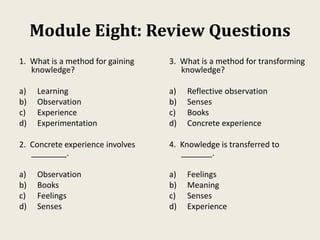 Module Eight: Review Questions
1. What is a method for gaining
knowledge?
a) Learning
b) Observation
c) Experience
d) Experimentation
2. Concrete experience involves
________.
a) Observation
b) Books
c) Feelings
d) Senses
3. What is a method for transforming
knowledge?
a) Reflective observation
b) Senses
c) Books
d) Concrete experience
4. Knowledge is transferred to
_______.
a) Feelings
b) Meaning
c) Senses
d) Experience
 