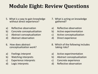 Module Eight: Review Questions
5. What is a way to gain knowledge
without direct experience?
a) Reflective observation
b) Concrete conceptualization
c) Abstract conceptualization
d) Abstract observation
6. How does abstract
conceptualization work?
a) Feelings interpret
b) Watching interprets
c) Experience interprets
d) Logic interprets
7. What is acting on knowledge
gathered?
a) Reflective observation
b) Active experimentation
c) Active conceptualization
d) Direct experience
8. Which of the following includes
taking risks?
a) Active experimentation
b) Abstract conceptualization
c) Concrete experience
d) Reflective observation
 