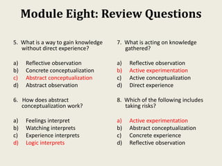 Module Eight: Review Questions
5. What is a way to gain knowledge
without direct experience?
a) Reflective observation
b) Concrete conceptualization
c) Abstract conceptualization
d) Abstract observation
6. How does abstract
conceptualization work?
a) Feelings interpret
b) Watching interprets
c) Experience interprets
d) Logic interprets
7. What is acting on knowledge
gathered?
a) Reflective observation
b) Active experimentation
c) Active conceptualization
d) Direct experience
8. Which of the following includes
taking risks?
a) Active experimentation
b) Abstract conceptualization
c) Concrete experience
d) Reflective observation
 