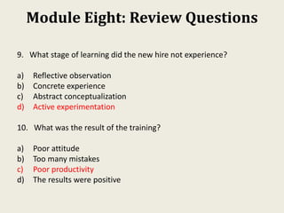 Module Eight: Review Questions
9. What stage of learning did the new hire not experience?
a) Reflective observation
b) Concrete experience
c) Abstract conceptualization
d) Active experimentation
10. What was the result of the training?
a) Poor attitude
b) Too many mistakes
c) Poor productivity
d) The results were positive
 