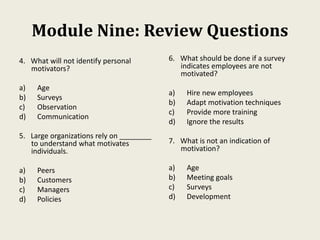 Module Nine: Review Questions
4. What will not identify personal
motivators?
a) Age
b) Surveys
c) Observation
d) Communication
5. Large organizations rely on ________
to understand what motivates
individuals.
a) Peers
b) Customers
c) Managers
d) Policies
6. What should be done if a survey
indicates employees are not
motivated?
a) Hire new employees
b) Adapt motivation techniques
c) Provide more training
d) Ignore the results
7. What is not an indication of
motivation?
a) Age
b) Meeting goals
c) Surveys
d) Development
 