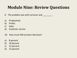 Module Nine: Review Questions
9. The problem was with turnover and ________.
a) Productivity
b) Profits
c) Sales
d) Customer service
10. How much did turnover decrease?
a) 8 percent
b) 10 percent
c) 12 percent
d) 15 percent
 