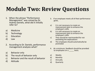 Module Two: Review Questions
1. When the phrase “Performance
Management” was coined by Dr.
Aubrey Daniels, what did it initially
refer to?
a) Medicine
b) Technology
c) Education
d) Law
2. According to Dr. Daniels, performance
management analyzes what?
a) Behavior only
b) The result of behavior only
c) Behavior and the result of behavior
d) Attitude
3. If an employee meets all of their performance
goals,
a) It is not necessary to create an
improvement plan to enhance the
employee’s skills
b) It is still necessary to create an
improvement plan to enhance the
employee’s skills
c) They should be reprimanded for not
exceeding the expectations
d) The employee should automatically be
promoted
4. At a minimum, feedback should be provided
to employees on a _____ basis.
a) Weekly
b) Monthly
c) Annually
d) Quarterly
 