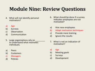 Module Nine: Review Questions
4. What will not identify personal
motivators?
a) Age
b) Surveys
c) Observation
d) Communication
5. Large organizations rely on ________
to understand what motivates
individuals.
a) Peers
b) Customers
c) Managers
d) Policies
6. What should be done if a survey
indicates employees are not
motivated?
a) Hire new employees
b) Adapt motivation techniques
c) Provide more training
d) Ignore the results
7. What is not an indication of
motivation?
a) Age
b) Meeting goals
c) Surveys
d) Development
 