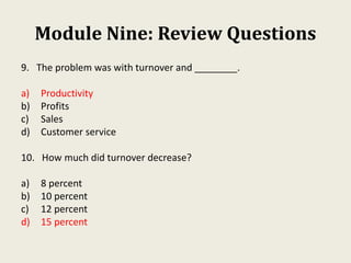 Module Nine: Review Questions
9. The problem was with turnover and ________.
a) Productivity
b) Profits
c) Sales
d) Customer service
10. How much did turnover decrease?
a) 8 percent
b) 10 percent
c) 12 percent
d) 15 percent
 