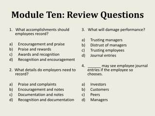 Module Ten: Review Questions
1. What accomplishments should
employees record?
a) Encouragement and praise
b) Praise and rewards
c) Awards and recognition
d) Recognition and encouragement
2. What details do employers need to
record?
a) Praise and complaints
b) Encouragement and notes
c) Documentation and notes
d) Recognition and documentation
3. What will damage performance?
a) Trusting managers
b) Distrust of managers
c) Trusting employees
d) Journal entries
4. ______ may see employee journal
entries if the employee so
chooses.
a) Investors
b) Customers
c) Peers
d) Managers
 
