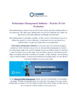 Performance Management Solutions – Practice To Get
Perfection
Risk administration can have a decent effect on the activity and choice making ability of
the supervisors. The whole time, administrators can get to be additional wary which can
help them do work with additional forethought and refinement.
Risk administration is paramount regardless of what you do or what business you are in,
without the capacity to oversee hazardous circumstances you are missing out on a
brilliant chance to make fast advancement in an organization.
Performance Management Solutions is a necessary piece of retirement arranging
method too. In the event that you are close to retirement then anticipating it is crucial.
Lessening danger ought to be your first thought and you can without much of a stretch do
so gave you want to it at an early stage. You can without much of a stretch decrease the
danger by making utilization of medium, for example, a ledger. Sparing cash and placing
it into a financial balance is the most ideal method for arranging what's to come. Spared
cash will be helpful to you once you resign.
In any Integrated Risk Management prepare, the most essential thing is to distinguish
the danger. Without recognizable proof, you won't have the capacity to set up a sound
methodology to counter it. It is not simple to totally wipe out the danger yet what you can
do is to lessen it to the level that it is not a risk to you.
 