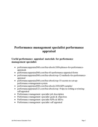 Job Performance Evaluation Form Page 1
Performance management specialist performance
appraisal
Useful performance appraisal materials for performance
management specialist:
 performanceappraisal360.com/free-ebook-2456-phrases-for-performance-
appraisals
 performanceappraisal360.com/free-65-performance-appraisal-forms
 performanceappraisal360.com/free-ebook-top-12-methods-for-performance-
appraisal
 performanceappraisal360.com/free-ebook-top-15-secrets-to-set-up-
performance-management-system
 performanceappraisal360.com/free-ebook-2436-KPI-samples/
 performanceappraisal123.com/free-ebook-top -9-tips-to-writing-a-winning-
self-appraisal
 Performance management specialist job description
 Performance management specialist goals & objectives
 Performance management specialist KPIs & KRAs
 Performance management specialist self appraisal
 