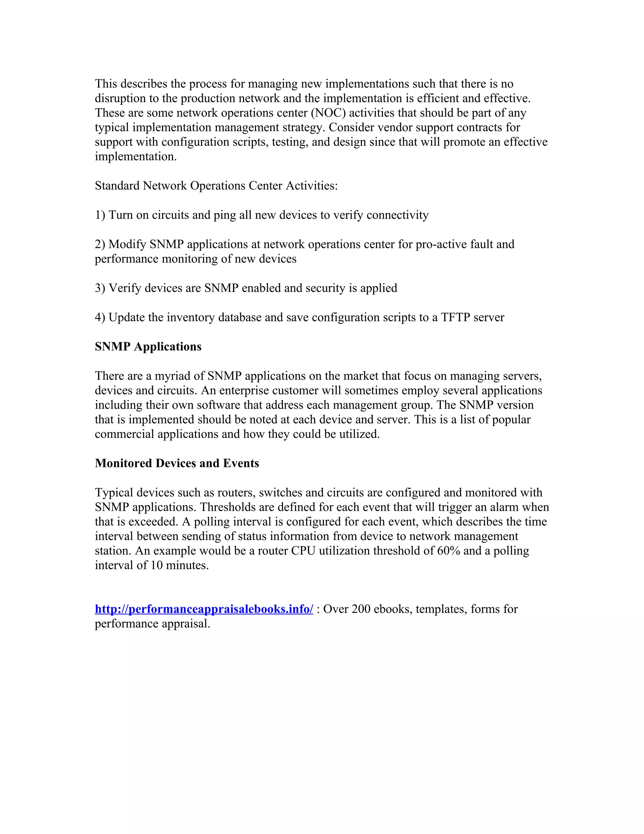 This describes the process for managing new implementations such that there is no
disruption to the production network and the implementation is efficient and effective.
These are some network operations center (NOC) activities that should be part of any
typical implementation management strategy. Consider vendor support contracts for
support with configuration scripts, testing, and design since that will promote an effective
implementation.

Standard Network Operations Center Activities:

1) Turn on circuits and ping all new devices to verify connectivity

2) Modify SNMP applications at network operations center for pro-active fault and
performance monitoring of new devices

3) Verify devices are SNMP enabled and security is applied

4) Update the inventory database and save configuration scripts to a TFTP server

SNMP Applications

There are a myriad of SNMP applications on the market that focus on managing servers,
devices and circuits. An enterprise customer will sometimes employ several applications
including their own software that address each management group. The SNMP version
that is implemented should be noted at each device and server. This is a list of popular
commercial applications and how they could be utilized.

Monitored Devices and Events

Typical devices such as routers, switches and circuits are configured and monitored with
SNMP applications. Thresholds are defined for each event that will trigger an alarm when
that is exceeded. A polling interval is configured for each event, which describes the time
interval between sending of status information from device to network management
station. An example would be a router CPU utilization threshold of 60% and a polling
interval of 10 minutes.


http://performanceappraisalebooks.info/ : Over 200 ebooks, templates, forms for
performance appraisal.
 