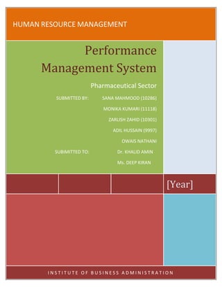 HUMAN RESOURCE MANAGEMENT


            Performance
      Management System
                          Pharmaceutical Sector
         SUBMITTED BY:       SANA MAHMOOD (10286)

                              MONIKA KUMARI (11118)

                                ZARLISH ZAHID (10301)

                                 ADIL HUSSAIN (9997)

                                     OWAIS NATHANI

         SUBIMITTED TO:            Dr. KHALID AMIN

                                   Ms. DEEP KIRAN



                                                        [Year]




       INSTITUTE OF BUSINESS ADMINISTRATION
 