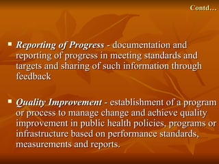 Contd…



   Reporting of Progress - documentation and
    reporting of progress in meeting standards and
    targets and sharing of such information through
    feedback

   Quality Improvement - establishment of a program
    or process to manage change and achieve quality
    improvement in public health policies, programs or
    infrastructure based on performance standards,
    measurements and reports.
 