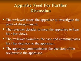 Appraise Need For Further
                Discussion
   The reviewer meets the appraiser to investigate the
    point of disagreement.
   The reviewer decides to meet the appraisee to hear
    his / her views.
   The reviewer examines the case and communicates
    his / her decision to the appraiser.
   The appraiser communicates the decision of the
    reviewer to the appraisee.
 