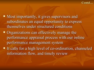 Contd…



   Most importantly, it gives supervisors and
    subordinates an equal opportunity to express
    themselves under structured conditions
   Organizations can effectively manage the
    performance appraisal process with our online
    performance management system
   It calls for a high level of co-ordination, channeled
    information flow, and timely review
 