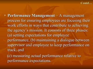 Contd…


   Performance Management – A management
    process for ensuring employees are focusing their
    work efforts in ways that contribute to achieving
    the agency’s mission. It consists of three phases:
    (a) setting expectations for employee
    performance, (b) maintaining a dialogue between
    supervisor and employee to keep performance on
    track, and
    (c) measuring actual performance relative to
    performance expectations.
 