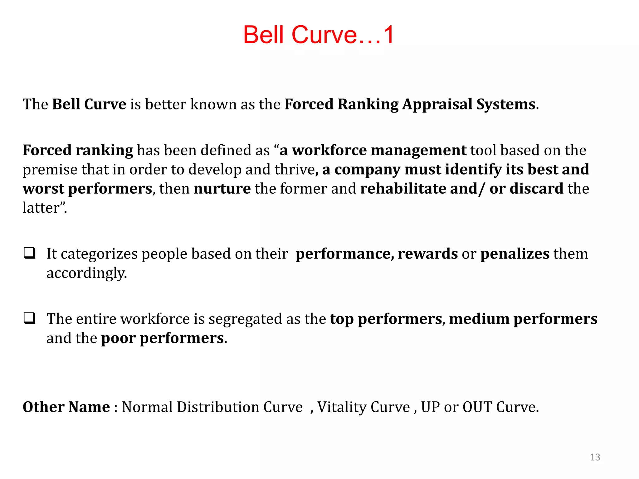 Bell Curve…1
The Bell Curve is better known as the Forced Ranking Appraisal Systems.
Forced ranking has been defined as “a workforce management tool based on the
premise that in order to develop and thrive, a company must identify its best and
worst performers, then nurture the former and rehabilitate and/ or discard the
latter”.
 It categorizes people based on their performance, rewards or penalizes them
accordingly.
 The entire workforce is segregated as the top performers, medium performers
and the poor performers.
Other Name : Normal Distribution Curve , Vitality Curve , UP or OUT Curve.
13
 