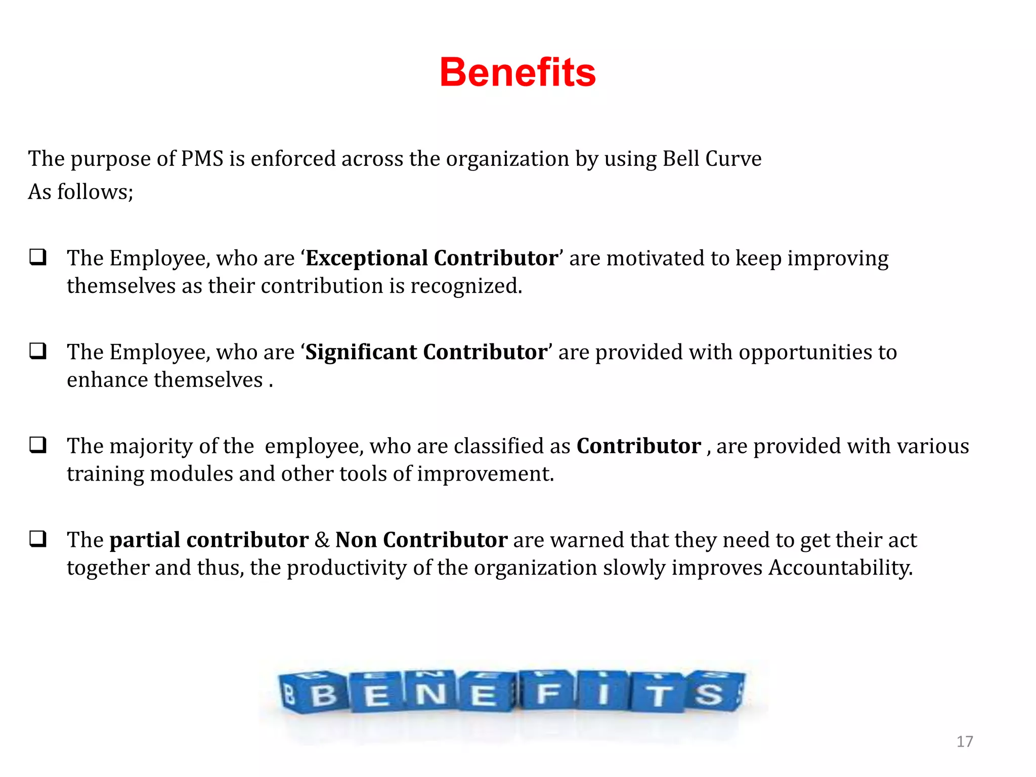 Benefits
The purpose of PMS is enforced across the organization by using Bell Curve
As follows;
 The Employee, who are ‘Exceptional Contributor’ are motivated to keep improving
themselves as their contribution is recognized.
 The Employee, who are ‘Significant Contributor’ are provided with opportunities to
enhance themselves .
 The majority of the employee, who are classified as Contributor , are provided with various
training modules and other tools of improvement.
 The partial contributor & Non Contributor are warned that they need to get their act
together and thus, the productivity of the organization slowly improves Accountability.
17
 