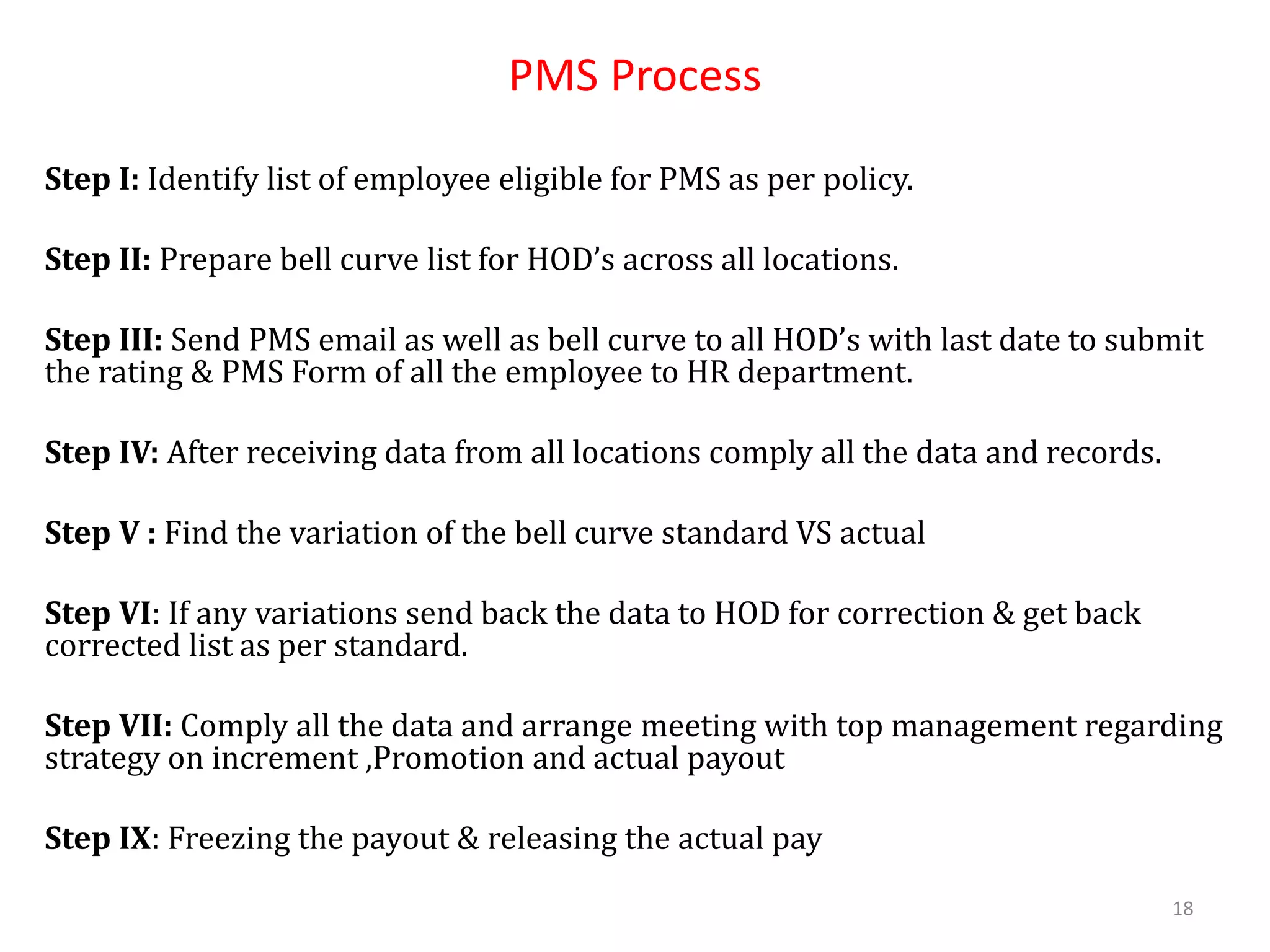 PMS Process
Step I: Identify list of employee eligible for PMS as per policy.
Step II: Prepare bell curve list for HOD’s across all locations.
Step III: Send PMS email as well as bell curve to all HOD’s with last date to submit
the rating & PMS Form of all the employee to HR department.
Step IV: After receiving data from all locations comply all the data and records.
Step V : Find the variation of the bell curve standard VS actual
Step VI: If any variations send back the data to HOD for correction & get back
corrected list as per standard.
Step VII: Comply all the data and arrange meeting with top management regarding
strategy on increment ,Promotion and actual payout
Step IX: Freezing the payout & releasing the actual pay
18
 