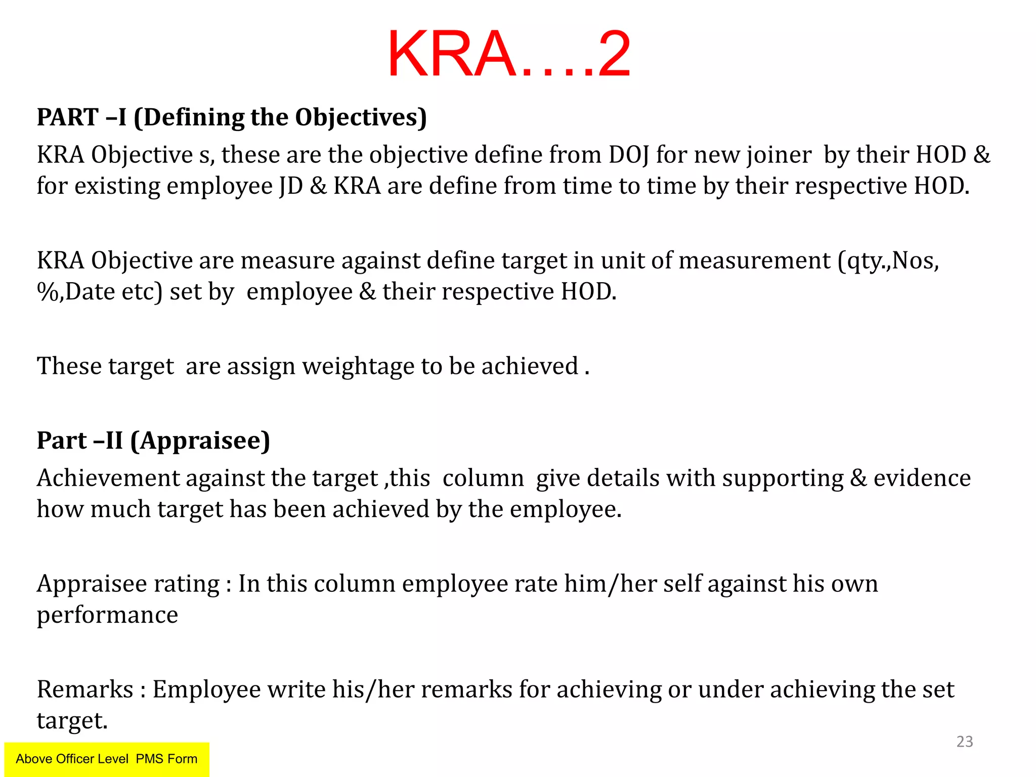 KRA….2
PART –I (Defining the Objectives)
KRA Objective s, these are the objective define from DOJ for new joiner by their HOD &
for existing employee JD & KRA are define from time to time by their respective HOD.
KRA Objective are measure against define target in unit of measurement (qty.,Nos,
%,Date etc) set by employee & their respective HOD.
These target are assign weightage to be achieved .
Part –II (Appraisee)
Achievement against the target ,this column give details with supporting & evidence
how much target has been achieved by the employee.
Appraisee rating : In this column employee rate him/her self against his own
performance
Remarks : Employee write his/her remarks for achieving or under achieving the set
target.
23
Above Officer Level PMS Form
 